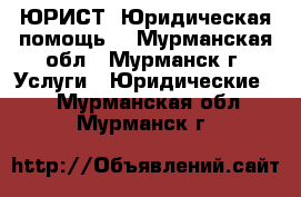 ЮРИСТ. Юридическая помощь. - Мурманская обл., Мурманск г. Услуги » Юридические   . Мурманская обл.,Мурманск г.